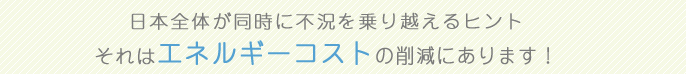 日本全体が同時に不況を乗り越えるヒント それはエネルギーコストの削減にあります!